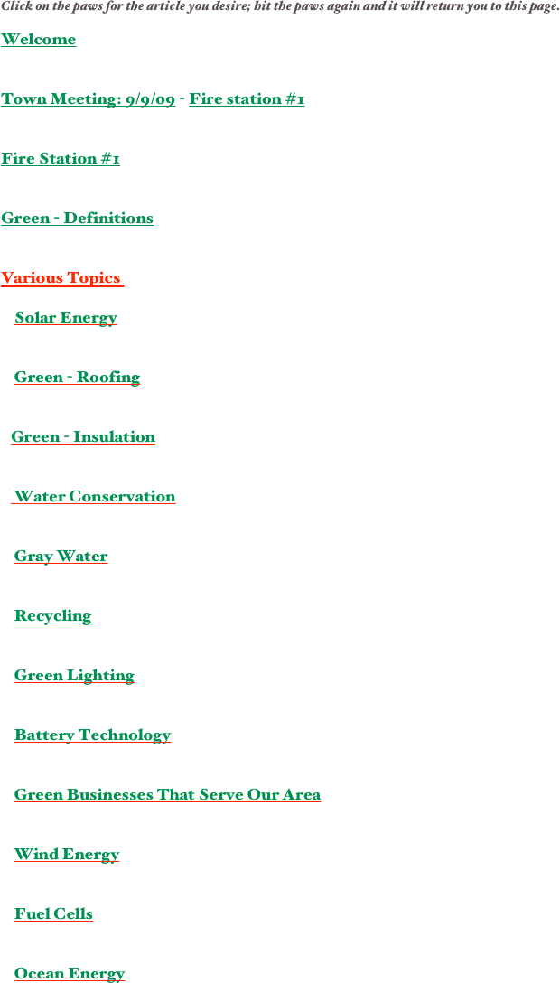 Click on the paws for the article you desire; hit the paws again and it will return you to this page.

Welcome
 

Town Meeting: 9/9/09 - Fire station #1


Fire Station #1 


Green - Definitions


Various Topics  

    Solar Energy


    Green - Roofing


   Green - Insulation


    Water Conservation


    Gray Water


    Recycling


    Green Lighting


    Battery Technology


    Green Businesses That Serve Our Area


    Wind Energy


    Fuel Cells


    Ocean Energy


    


   
    


￼