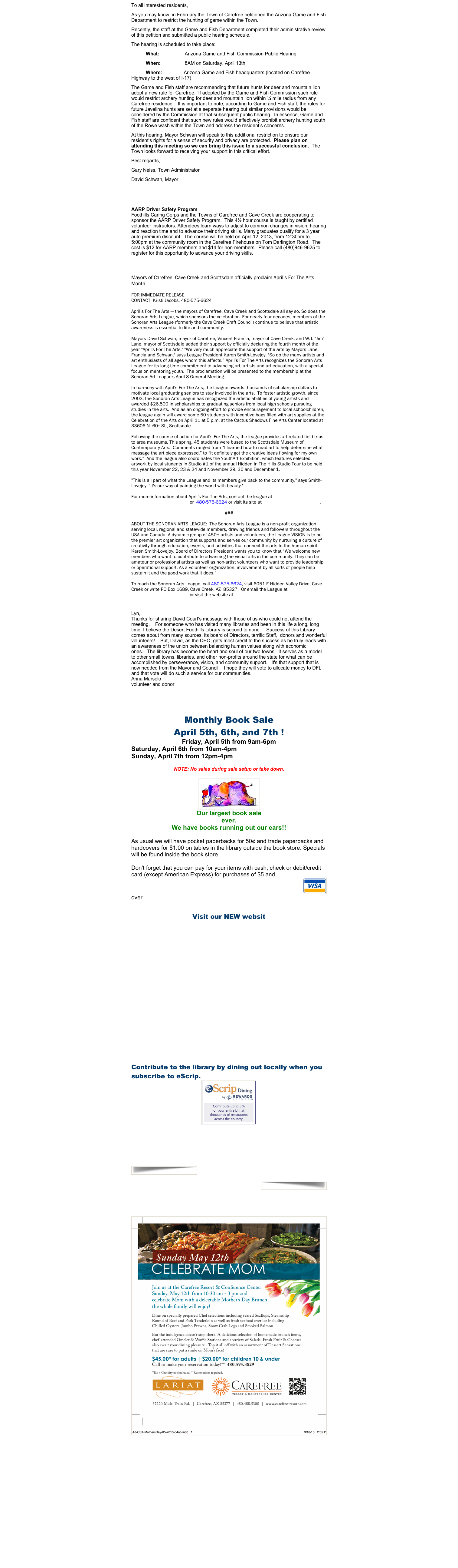 To all interested residents,
As you may know, in February the Town of Carefree petitioned the Arizona Game and Fish Department to restrict the hunting of game within the Town. 
Recently, the staff at the Game and Fish Department completed their administrative review of this petition and submitted a public hearing schedule. 
The hearing is scheduled to take place:
What:                   Arizona Game and Fish Commission Public Hearing
When:                  8AM on Saturday, April 13th
Where:                Arizona Game and Fish headquarters (located on Carefree Highway to the west of I-17) 
The Game and Fish staff are recommending that future hunts for deer and mountain lion adopt a new rule for Carefree.  If adopted by the Game and Fish Commission such rule would restrict archery hunting for deer and mountain lion within ¼ mile radius from any Carefree residence.   It is important to note, according to Game and Fish staff, the rules for future Javelina hunts are set at a separate hearing but similar provisions would be considered by the Commission at that subsequent public hearing.  In essence, Game and Fish staff are confident that such new rules would effectively prohibit archery hunting south of the Rowe wash within the Town and address the resident’s concerns.
At this hearing, Mayor Schwan will speak to this additional restriction to ensure our resident’s rights for a sense of security and privacy are protected.  Please plan on attending this meeting so we can bring this issue to a successful conclusion.  The Town looks forward to receiving your support in this critical effort.
Best regards,
Gary Neiss, Town Administrator
David Schwan, Mayor
 
 
AARP Driver Safety Program Foothills Caring Corps and the Towns of Carefree and Cave Creek are cooperating to sponsor the AARP Driver Safety Program.  This 4½ hour course is taught by certified volunteer instructors. Attendees learn ways to adjust to common changes in vision, hearing and reaction time and to advance their driving skills. Many graduates qualify for a 3 year auto premium discount.  The course will be held on April 12, 2013, from 12:30pm to 5:00pm at the community room in the Carefree Firehouse on Tom Darlington Road.  The cost is $12 for AARP members and $14 for non-members.  Please call (480)946-9625 to register for this opportunity to advance your driving skills.
 
 
 
Mayors of Carefree, Cave Creek and Scottsdale officially proclaim April’s For The Arts Month
 
FOR IMMEDIATE RELEASE
CONTACT: Kristi Jacobs, 480-575-6624           info@sonoranartsleague.org
 
April’s For The Arts — the mayors of Carefree, Cave Creek and Scottsdale all say so. So does the Sonoran Arts League, which sponsors the celebration. For nearly four decades, members of the Sonoran Arts League (formerly the Cave Creek Craft Council) continue to believe that artistic awareness is essential to life and community. 
 
Mayors David Schwan, mayor of Carefree; Vincent Francia, mayor of Cave Creek; and W.J. "Jim" Lane, mayor of Scottsdale added their support by officially declaring the fourth month of the year "April's For The Arts." "We very much appreciate the support of the arts by Mayors Lane, Francia and Schwan," says League President Karen Smith-Lovejoy. "So do the many artists and art enthusiasts of all ages whom this affects.” April’s For The Arts recognizes the Sonoran Arts League for its long-time commitment to advancing art, artists and art education, with a special focus on mentoring youth.  The proclamation will be presented to the membership at the Sonoran Art League's April 8 General Meeting.
 
In harmony with April’s For The Arts, the League awards thousands of scholarship dollars to motivate local graduating seniors to stay involved in the arts.  To foster artistic growth, since 2003, the Sonoran Arts League has recognized the artistic abilities of young artists and awarded $26,500 in scholarships to graduating seniors from local high schools pursuing studies in the arts.  And as an ongoing effort to provide encouragement to local schoolchildren, the league again will award some 50 students with incentive bags filled with art supplies at the Celebration of the Arts on April 11 at 5 p.m. at the Cactus Shadows Fine Arts Center located at 33606 N. 60th St., Scottsdale. 
 
Following the course of action for April’s For The Arts, the league provides art-related field trips to area museums. This spring, 45 students were bused to the Scottsdale Museum of Contemporary Arts.  Comments ranged from “I learned how to read art to help determine what message the art piece expressed.” to “It definitely got the creative ideas flowing for my own work.”  And the league also coordinates the YouthArt Exhibition, which features selected artwork by local students in Studio #1 of the annual Hidden In The Hills Studio Tour to be held this year November 22, 23 & 24 and November 29, 30 and December 1.
 
"This is all part of what the League and its members give back to the community," says Smith-Lovejoy. "It's our way of painting the world with beauty."
 
For more information about April’s For The Arts, contact the league at info@sonoranartsleague.org or  480-575-6624 or visit its site at www.sonoranartsleague.org.
 
###
 
ABOUT THE SONORAN ARTS LEAGUE:  The Sonoran Arts League is a non-profit organization serving local, regional and statewide members, drawing friends and followers throughout the USA and Canada. A dynamic group of 450+ artists and volunteers, the League VISION is to be the premier art organization that supports and serves our community by nurturing a culture of creativity through education, events, and activities that connect the arts to the human spirit.  Karen Smith-Lovejoy, Board of Directors President wants you to know that “We welcome new members who want to contribute to advancing the visual arts in the community. They can be amateur or professional artists as well as non-artist volunteers who want to provide leadership or operational support. As a volunteer organization, involvement by all sorts of people help sustain it and the good work that it does.”
 
To reach the Sonoran Arts League, call 480-575-6624, visit 6051 E Hidden Valley Drive, Cave Creek or write PO Box 1689, Cave Creek, AZ  85327.  Or email the League at info@sonoranartsleague.org or visit the website at www.sonoranartsleague.org
 
 
 
Lyn,
Thanks for sharing David Court's message with those of us who could not attend the meeting.    For someone who has visited many libraries and been in this life a long, long time, I believe the Desert Foothills Library is second to none.    Success of this Library comes about from many sources, its board of Directors, terrific Staff,  donors and wonderful volunteers!    But, David, as the CEO, gets most credit to the success as he truly leads with an awareness of the union between balancing human values along with economic ones.   The library has become the heart and soul of our two towns!  It serves as a model to other small towns, libraries, and other non-profits around the state for what can be accomplished by perseverance, vision, and community support.   It's that support that is now needed from the Mayor and Council.   I hope they will vote to allocate money to DFL and that vote will do such a service for our communities.
Anna Marsolo
volunteer and donor
 
 
 
 
Monthly Book Sale
April 5th, 6th, and 7th !
Friday, April 5th from 9am-6pm
Saturday, April 6th from 10am-4pm
Sunday, April 7th from 12pm-4pm 
 
NOTE: No sales during sale setup or take down.
  
￼
Our largest book sale 
ever.
We have books running out our ears!!
 
As usual we will have pocket paperbacks for 50¢ and trade paperbacks and hardcovers for $1.00 on tables in the library outside the book store. Specials will be found inside the book store.
  
Don't forget that you can pay for your items with cash, check or debit/credit card (except American Express) for purchases of $5 and
￼
over.  


Visit our NEW websit
www.Chapter2BooksAZ.com

 ￼

Contribute to the library by dining out locally when you subscribe to eScrip.  
￼
 
    Check it out !  
             eScrip Dining



￼

￼

 

 
 ￼