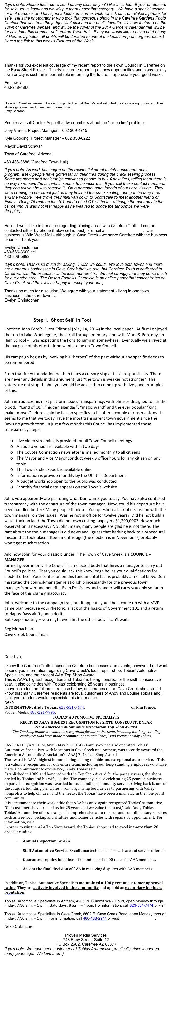 (Lyn's note: Please feel free to send us any pictures you'd like included.  If your photos are for sale, let us know and we will put them under that category.  We have a special section for that purpose, and have just added some art as well.  Check out Tom Baker's photos for sale.  He's the photographer who took that gorgeous photo in the Carefree Gardens Photo Contest that was both the judges' first pick and the public favorite.  It's now featured on the Town of Carefree website, and will be the cover of the 2014 Gardens calendar that will be for sale later this summer at Carefree Town Hall.  If anyone would like to buy a print of any of Herbert's photos, all profits will be donated to one of the local non-profit organizations.)  Here's the link to this week's Pictures of the Week.
http://carefreetruth.com/Carefree_Truth/Photos_6-2-14.html
 
 
 
 
Thanks for you excellent coverage of my recent report to the Town Council in Carefree on the Easy Street Project.  Timely, accurate reporting on new opportunities and plans for any town or city is such an important role in forming the future.  I appreciate your good work .
 
Ed Lewis
480-219-1960
 
 
I love our Carefree firemen. Always bump into them at Basha's and ask what they're cooking for dinner.  They always give me their full recipes.  Sweet guys.
Patty Schiano
 
 
People can call Cactus Asphalt at two numbers about the “tar on tire” problem:
Joey Varela, Project Manager – 602 309-4715
Kyle Gooding, Project Manager – 602 350-8222
Mayor David Schwan
Town of Carefree, Arizona
480 488-3686 (Carefree Town Hall)
(Lyn's note: As work has begun on the residential street maintenance and repair program, a few people have gotten tar on their tires during the crack sealing process.  Some tire stores and dealerships convinced people to buy 4 new tires, telling them there is no way to remove the tar, which seems to be incorrect.  If you call these contact numbers, they can tell you how to remove it.  On a personal note, friends of ours are visiting.  They were coming up our street just as they finished the crack sealing, and got the tarry tires and the wobble.  We drove their mini van down to Scottsdale to meet another friend on Friday.  Doing 75 mph on the 101 got rid of a LOT of the tar, although the poor guy in the car behind us was not real happy as he weaved to dodge the tar bombs we were dropping.)
 
Hello,  I would like information regarding placing an ad with Carefree Truth.  I can be contacted either by phone (below cell is best) or email at evelyncaz@me.com.  Our business is Wild West Mall - although in Cave Creek - we serve Carefree with the business tenants. Thank you,
Evelyn Christopher 480-686-3600 cell 480-306-5892
(Lyn's note: Thanks so much for asking.  I wish we could.  We love both towns and there are numerous businesses in Cave Creek that we use, but Carefree Truth is dedicated to Carefree, with the exception of the local non-profits.  We feel strongly that they do so much for our entire area.  The Desert Foothills Chronicle is an online paper that concentrates on Cave Creek and they will be happy to accept your ads.) 
 
Thanks so much for a solution. We agree with your statement - living in one town .. business in the other town …
Evelyn Christopher
                         
 
                       Step 1.  Shoot Self  in Foot
I noticed John Ford’s Guest Editorial (May 14, 2014) in the local paper.  At first I enjoyed the trip to Lake Woebegone, the stroll through memory lane with Mom & Pop, days in High School – I was expecting the Fonz to jump in somewhere.  Eventually we arrived at the purpose of his effort.  John wants to be on Town Council.
 
His campaign begins by invoking his “heroes” of the past without any specific deeds to be remembered.
 
From that fuzzy foundation he then takes a cursory slap at fiscal responsibility. There are never any details in this argument just “the town is weaker not stronger”. The voters are not stupid John; you would be advised to come up with five good examples of this.
 
John introduces his next platform issue, Transparency, with phrases designed to stir the blood,   “Land of Oz”, “hidden agendas”, “magic wand” and the ever popular “king maker moves”.  Here again he has no specifics so I’ll offer a couple of observations.  It seems to me that we today have the most transparent town government since the Davis no growth term. In just a few months this Council has implemented these transparency steps:
 
o   Live video streaming is provided for all Town Council meetings
o   An audio version is available within two days
o   The Coyote Connection newsletter is mailed monthly to all citizens
o   The Mayor and Vice Mayor conduct weekly office hours for any citizen on any topic
o   The Town’s checkbook is available online
o   Information is provide monthly by the Utilities Department
o   A budget workshop open to the public was conducted
o   Monthly financial data appears on the Town’s website
 
John, you apparently are parroting what Don wants you to say. You have also confused transparency with the departure of the town manager.  Now, could his departure have been handled better? Many people think so.  You question a lack of discussion with the town manager on the issues.  Was he not in office for twelve years?  Did he not build a water tank on land the Town did not own costing taxpayers $1,200,000?  How much observation is necessary? No John, many, many people are glad he is not there. The rant about the town manager is old news and I guess that harking back to a procedural miscue that took place fifteen months ago (the election is in November?) probably won’t get much traction.
 
And now John for your classic blunder.  The Town of Cave Creek is a COUNCIL – MANAGER
form of government. The Council is an elected body that hires a manager to carry out Council’s policies.  That you could lack this knowledge belies your qualifications for elected office.  Your confusion on this fundamental fact is probably a mortal blow. Don misstated the council-manager relationship incessantly for the previous town manager’s power and benefit.  Even Don’s lies and slander will carry you only so far in the face of this clumsy inaccuracy.
 
John, welcome to the campaign trail, but it appears you’d best come up with a MVP game plan because your rhetoric, a lack of the basics of Government 101 and a return to Happy Days ain’t gonna do it.
But keep shooting – you might even hit the other foot.  I can’t wait.
 
Reg Monachino
Cave Creek Councilman
 
 
 
 
Dear Lyn,

I know the Carefree Truth focuses on Carefree businesses and events; however, I did want to send you information regarding Cave Creek's local repair shop, Tobias' Automotive Specialists, and their recent AAA Top Shop Award. 
This is AAA's highest recognition and Tobias' is being honored for the sixth consecutive year. It also coincides with Tobias' celebrating 25 years in business. 
I have included the full press release below, and images of the Cave Creek shop staff. I know that many Carefree residents are loyal customers of Andy and Louise Tobias and I think your readers would appreciate this information. 
Neko
INFORMATION: Andy Tobias, 623-551-7474, atobias@tobiasauto.com or Kim Prince, Proven Media, 480-221-7995, kim@provenmediaservices.com.
TOBIAS’ AUTOMOTIVE SPECIALISTS
RECEIVES AAA’s HIGHEST RECOGNITION for SIXTH CONSECUTIVE YEAR
2014 American Automobile Association Top Shop Award
“The Top Shop honor is a valuable recognition for our entire team, including our long-standing employees who have made a commitment to excellence,” said recipient Andy Tobias.
 CAVE CREEK/ANTHEM, Ariz., (May 23, 2014) - Family-owned and operated Tobias’ Automotive Specialists, with locations in Cave Creek and Anthem, was recently awarded the American Automobile Association’s (AAA) 2014 Top Shop Award.
The award is AAA’s highest honor, distinguishing reliable and exceptional auto service.  “This is a valuable recognition for our entire team, including our long-standing employees who have made a commitment to excellence,” Andy Tobias said.
Established in 1989 and honored with the Top Shop Award for the past six years, the shops are led by Tobias and his wife, Louise. The company is also celebrating 25 years in business.
In part, the recognition was awarded for outstanding community service. Giving back is one of the couple’s founding principles. From organizing food drives to partnering with Valley nonprofits to help children and the needy, the Tobias’ have been a mainstay in the non-profit community.
It is a testament to their work ethic that AAA has once again recognized Tobias’ Automotive. “Our customers have trusted us for 25 years and we value that trust,” said Andy Tobias.
Tobias’ Automotive offers a range of comprehensive auto repairs, and complimentary services such as free local pickup and shuttles, and loaner vehicles with repairs by appointment.  For information, visit tobiasauto.com.
In order to win the AAA Top Shop Award, the Tobias’ shops had to excel in more than 20 areas including:
 
·         Annual inspection by AAA.
·         Staff Automotive Service Excellence technicians for each area of service offered.
·         Guarantee repairs for at least 12 months or 12,000 miles for AAA members.
·         Accept the final decision of AAA in resolving disputes with AAA members.
 In addition, Tobias’ Automotive Specialists maintained a 100 percent customer approval rating. They are actively involved in the community and uphold an exemplary business reputation.
Tobias’ Automotive Specialists in Anthem, 4205 W. Summit Walk Court, open Monday through Friday, 7:30 a.m. – 5 p.m., Saturdays, 8 a.m. – 4 p.m. For information, call 623-551-7474 or visit www.tobiasauto.com.
Tobias’ Automotive Specialists in Cave Creek, 6602 E. Cave Creek Road, open Monday through Friday, 7:30 a.m. – 5 p.m. For information, call 480-488-2914 or visit www.tobiasauto.com.
Neko Catanzaro
Proven Media Services
748 Easy Street, Suite 12
PO Box 2662, Carefree AZ 85377
(Lyn's note: We have been customers of Tobias Automotive practically since it opened many years ago.  We love them.) 


Click here for page #2


 
 
 