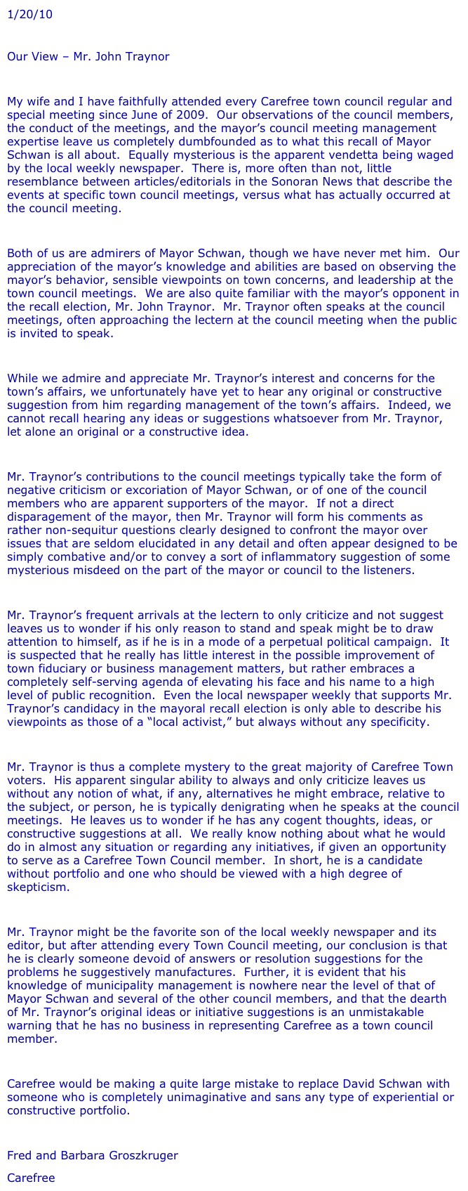 1/20/10
 
Our View – Mr. John Traynor
 
My wife and I have faithfully attended every Carefree town council regular and special meeting since June of 2009.  Our observations of the council members, the conduct of the meetings, and the mayor’s council meeting management expertise leave us completely dumbfounded as to what this recall of Mayor Schwan is all about.  Equally mysterious is the apparent vendetta being waged by the local weekly newspaper.  There is, more often than not, little resemblance between articles/editorials in the Sonoran News that describe the events at specific town council meetings, versus what has actually occurred at the council meeting.
 
Both of us are admirers of Mayor Schwan, though we have never met him.  Our appreciation of the mayor’s knowledge and abilities are based on observing the mayor’s behavior, sensible viewpoints on town concerns, and leadership at the town council meetings.  We are also quite familiar with the mayor’s opponent in the recall election, Mr. John Traynor.  Mr. Traynor often speaks at the council meetings, often approaching the lectern at the council meeting when the public is invited to speak.
 
While we admire and appreciate Mr. Traynor’s interest and concerns for the town’s affairs, we unfortunately have yet to hear any original or constructive suggestion from him regarding management of the town’s affairs.  Indeed, we cannot recall hearing any ideas or suggestions whatsoever from Mr. Traynor, let alone an original or a constructive idea.
 
Mr. Traynor’s contributions to the council meetings typically take the form of negative criticism or excoriation of Mayor Schwan, or of one of the council members who are apparent supporters of the mayor.  If not a direct disparagement of the mayor, then Mr. Traynor will form his comments as rather non-sequitur questions clearly designed to confront the mayor over issues that are seldom elucidated in any detail and often appear designed to be simply combative and/or to convey a sort of inflammatory suggestion of some mysterious misdeed on the part of the mayor or council to the listeners.
 
Mr. Traynor’s frequent arrivals at the lectern to only criticize and not suggest leaves us to wonder if his only reason to stand and speak might be to draw attention to himself, as if he is in a mode of a perpetual political campaign.  It is suspected that he really has little interest in the possible improvement of town fiduciary or business management matters, but rather embraces a completely self-serving agenda of elevating his face and his name to a high level of public recognition.  Even the local newspaper weekly that supports Mr. Traynor’s candidacy in the mayoral recall election is only able to describe his viewpoints as those of a “local activist,” but always without any specificity.
 
Mr. Traynor is thus a complete mystery to the great majority of Carefree Town voters.  His apparent singular ability to always and only criticize leaves us without any notion of what, if any, alternatives he might embrace, relative to the subject, or person, he is typically denigrating when he speaks at the council meetings.  He leaves us to wonder if he has any cogent thoughts, ideas, or constructive suggestions at all.  We really know nothing about what he would do in almost any situation or regarding any initiatives, if given an opportunity to serve as a Carefree Town Council member.  In short, he is a candidate without portfolio and one who should be viewed with a high degree of skepticism.
 
Mr. Traynor might be the favorite son of the local weekly newspaper and its editor, but after attending every Town Council meeting, our conclusion is that he is clearly someone devoid of answers or resolution suggestions for the problems he suggestively manufactures.  Further, it is evident that his knowledge of municipality management is nowhere near the level of that of Mayor Schwan and several of the other council members, and that the dearth of Mr. Traynor’s original ideas or initiative suggestions is an unmistakable warning that he has no business in representing Carefree as a town council member.
 
Carefree would be making a quite large mistake to replace David Schwan with someone who is completely unimaginative and sans any type of experiential or constructive portfolio.
 
Fred and Barbara Groszkruger
Carefree